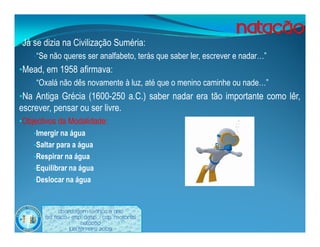 •Já se dizia na Civilização Suméria:
    •“Se não queres ser analfabeto, terás que saber ler, escrever e nadar…”
•Mead, em 1958 afirmava:
    •“Oxalá não dês novamente à luz, até que o menino caminhe ou nade…”
•Na Antiga Grécia (1600-250 a.C.) saber nadar era tão importante como lêr,
escrever, pensar ou ser livre.
•Objectivos da Modalidade:
    •Imergir na água
    •Saltar para a água
    •Respirar na água
    •Equilibrar na água
    •Deslocar na água



             Abordagem Teórica 8 Ano
       Ed. Física / Esp. Desp. / Cap. Motoras
                         Natação
                   Luís ferreira 2009
 