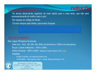•Organização dentro da pista:
    •Os alunos dever-se-ão organizar do mais rápido para o mais lento, que não será
    necessariamente do melhor para o pior;
    •Dar espaço ao colega da frente;
    •Circular sempre pela direita, para evitar choques




•Tipos de Competição:
•Nos Jogos Olímpicos há provas:
    •Estilo livre – 50m, 100, 200, 400, 800m (só femininos) e 1500m (só masculinos);
    •Bruços, Costas e Mariposa – 100m e 200m;
    •Estilos Individual – 200m e 400m - Mariposa; Costas; Bruços e Crol. Vídeo
    •Estafetas:
         •4x100m e 4x200m (só masculino) Estilo Livre;

         • 4x100 Estilos – Pela seguinte ordem – Costas; Mariposa; Bruços e Crol.


             Abordagem Teórica 8 Ano
       Ed. Física / Esp. Desp. / Cap. Motoras
                         Natação
                   Luís ferreira 2009
 