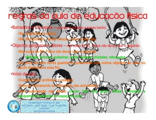 Regras da aula de educação física
•Balneários e Chuveiros – quando te equipas e tomas banho:
    •Ser organizado e rápido;
    •Ser disciplinado – evitar brincar, correr e falar alto.
•Objectos perigosos e valores – nas aulas de Ed. Física não deves usar o seguinte:
    •Nas aulas de Ed. Física não deves usar o seguinte
         •Relógio; brincos; pulseiras; anéis; colares; chicletes; rebuçados; …
    •No início da aula deves guarda-los juntamente com outros objectos de valor no
    cacifo destinado a esse fim.
•Início da aula;
    •Cumprimentar professor e colegas;
    •Esperar calmamente as indicações das actividades;
    •Sem autorização não deves: Correr; falar e/ou gritar; utilizar o material e
    equipamento existente no espaço da aula.
             Abordagem Teórica 8 Ano
       Ed. Física / Esp. Desp. / Cap. Motoras
                         Natação
                   Luís ferreira 2009
 