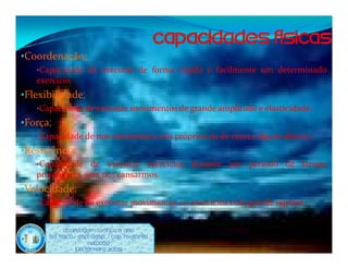 •Coordenação;
   •Capacidade de executar de forma rápida e facilmente um determinado
   exercício.
•Flexibilidade;
   •Capacidade de executar movimentos de grande amplitude e elasticidade.
•Força;
   •Capacidade de nos movermos a nós próprios ou de mover algum objecto.
•Resistência;
   •Capacidade de executar exercícios durante um        período de tempo
   prolongado, sem nos cansarmos.
•Velocidade;
   •Capacidade de executar movimentos ou exercícios com grande rapidez.


            Abordagem Teórica 8 Ano
      Ed. Física / Esp. Desp. / Cap. Motoras
                        Natação
                  Luís ferreira 2009
 