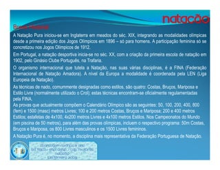 Breve Historial
A Natação Pura iniciou-se em Inglaterra em meados do séc. XIX, integrando as modalidades olímpicas
desde a primeira edição dos Jogos Olímpicos em 1896 – só para homens. A participação feminina só se
concretizou nos Jogos Olímpicos de 1912.
Em Portugal, a natação desportiva inicia-se no séc. XX, com a criação da primeira escola de natação em
1902, pelo Ginásio Clube Português, na Trafaria.
O organismo internacional que tutela a Natação, nas suas várias disciplinas, é a FINA (Federação
Internacional de Natação Amadora). A nível da Europa a modalidade é coordenada pela LEN (Liga
Europeia de Natação).
As técnicas de nado, comummente designadas como estilos, são quatro: Costas, Bruços, Mariposa e
Estilo Livre (normalmente utilizado o Crol); estas técnicas encontram-se oficialmente regulamentadas
pela FINA.
As provas que actualmente compõem o Calendário Olímpico são as seguintes: 50, 100, 200, 400, 800
(fem) e 1500 (masc) metros Livres; 100 e 200 metros Costas, Bruços e Mariposa; 200 e 400 metros
Estilos; estafetas de 4x100, 4x200 metros Livres e 4x100 metros Estilos. Nos Campeonatos do Mundo
(em piscina de 50 metros), para além das provas olímpicas, incluem o respectivo programa: 50m Costas,
Bruços e Mariposa, os 800 Livres masculinos e os 1500 Livres femininos.
A Natação Pura é, no momento, a disciplina mais representativa da Federação Portuguesa de Natação.
               Abordagem Teórica 8 Ano
         Ed. Física / Esp. Desp. / Cap. Motoras
                           Natação
                     Luís ferreira 2009
 