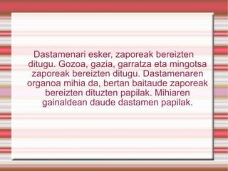 Dastamenari esker, zaporeak bereizten ditugu. Gozoa, gazia, garratza eta mingotsa zaporeak bereizten ditugu. Dastamenaren organoa mihia da, bertan baitaude zaporeak bereizten dituzten papilak. Mihiaren gainaldean daude dastamen papilak. 