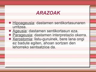 ARAZOAK Hipoageusia : dastamen sentikortasunaren urritzea. Ageusia : dastamen sentikortasun eza. Parageusia : dastamen interpretazio okerra. Xerostomia : listu-guruinek, bere lana ongi ez badute egiten, ahoan sortzen den  lehorreko sentsatzioa da. 