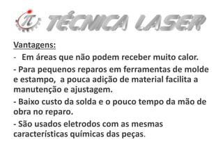 Vantagens:
- Em áreas que não podem receber muito calor.
- Para pequenos reparos em ferramentas de molde
e estampo, a pouca adição de material facilita a
manutenção e ajustagem.
- Baixo custo da solda e o pouco tempo da mão de
obra no reparo.
- São usados eletrodos com as mesmas
características químicas das peças.
 
