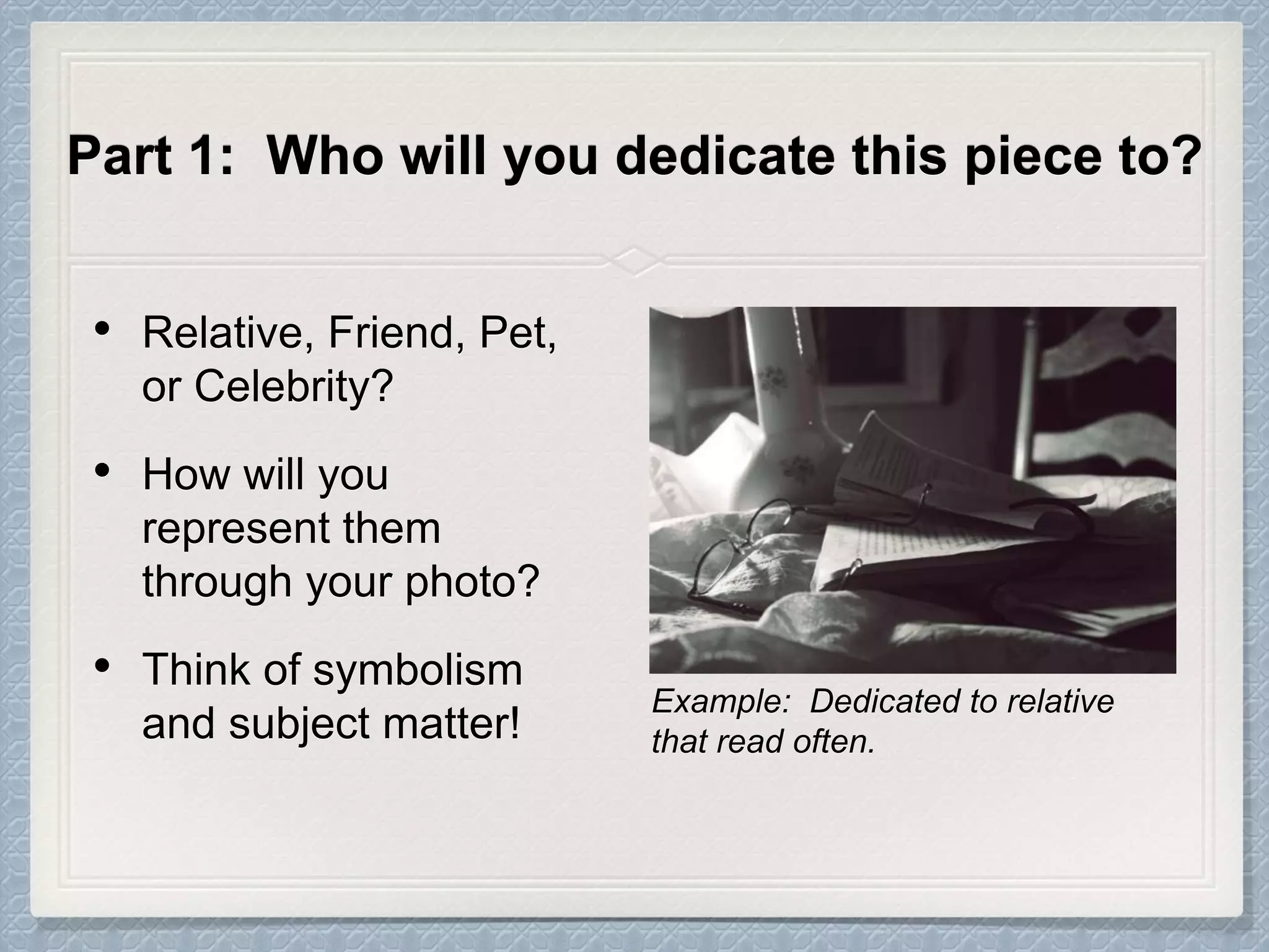 Part 1: Who will you dedicate this piece to?
• Relative, Friend, Pet,
or Celebrity?
• How will you
represent them
through your photo?
• Think of symbolism
and subject matter!
Example: Dedicated to relative
that read often.
 