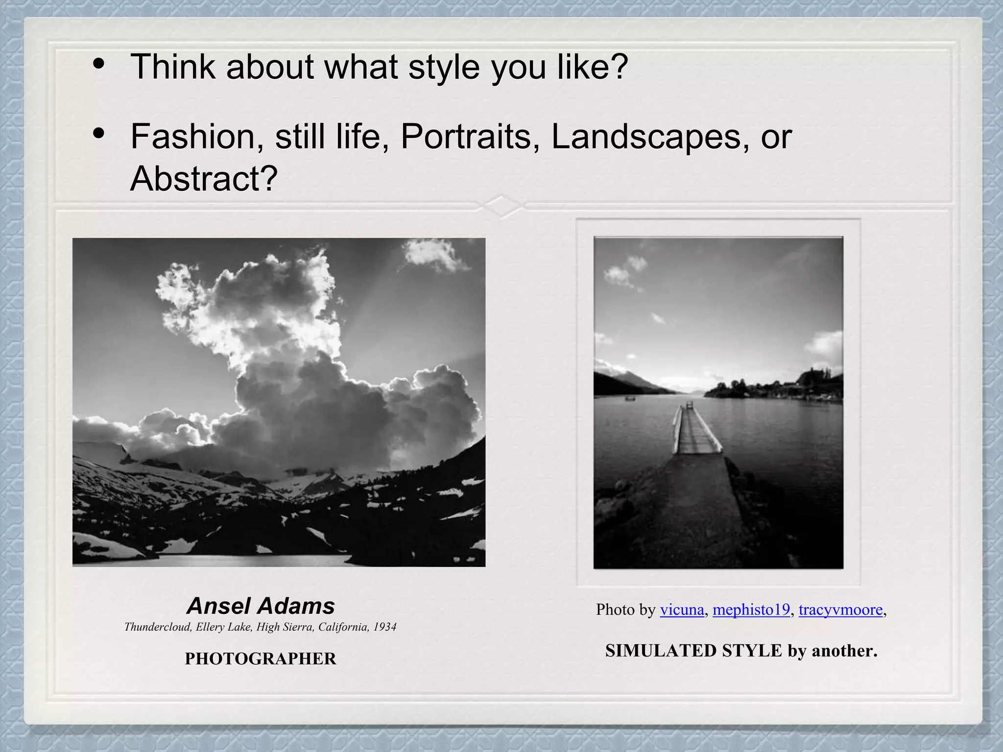 • Think about what style you like?
• Fashion, still life, Portraits, Landscapes, or
Abstract?
Ansel Adams
Thundercloud, Ellery Lake, High Sierra, California, 1934
PHOTOGRAPHER
Photo by vicuna, mephisto19, tracyvmoore,
SIMULATED STYLE by another.
 