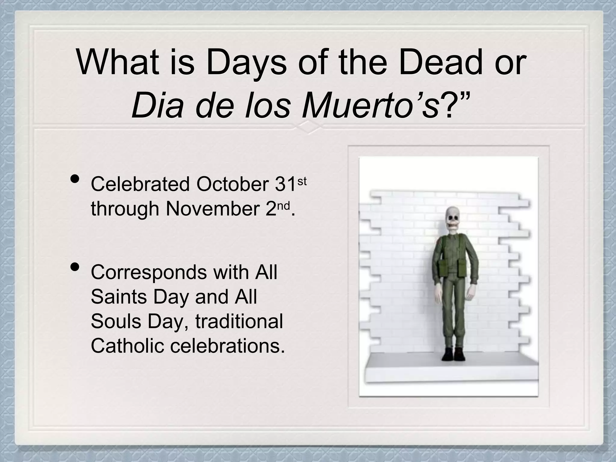 • Celebrated October 31st
through November 2nd.
• Corresponds with All
Saints Day and All
Souls Day, traditional
Catholic celebrations.
What is Days of the Dead or
Dia de los Muerto’s?”
 