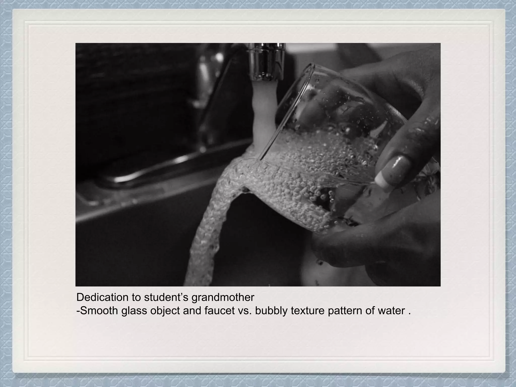 Dedication to student’s grandmother
-Smooth glass object and faucet vs. bubbly texture pattern of water .
 