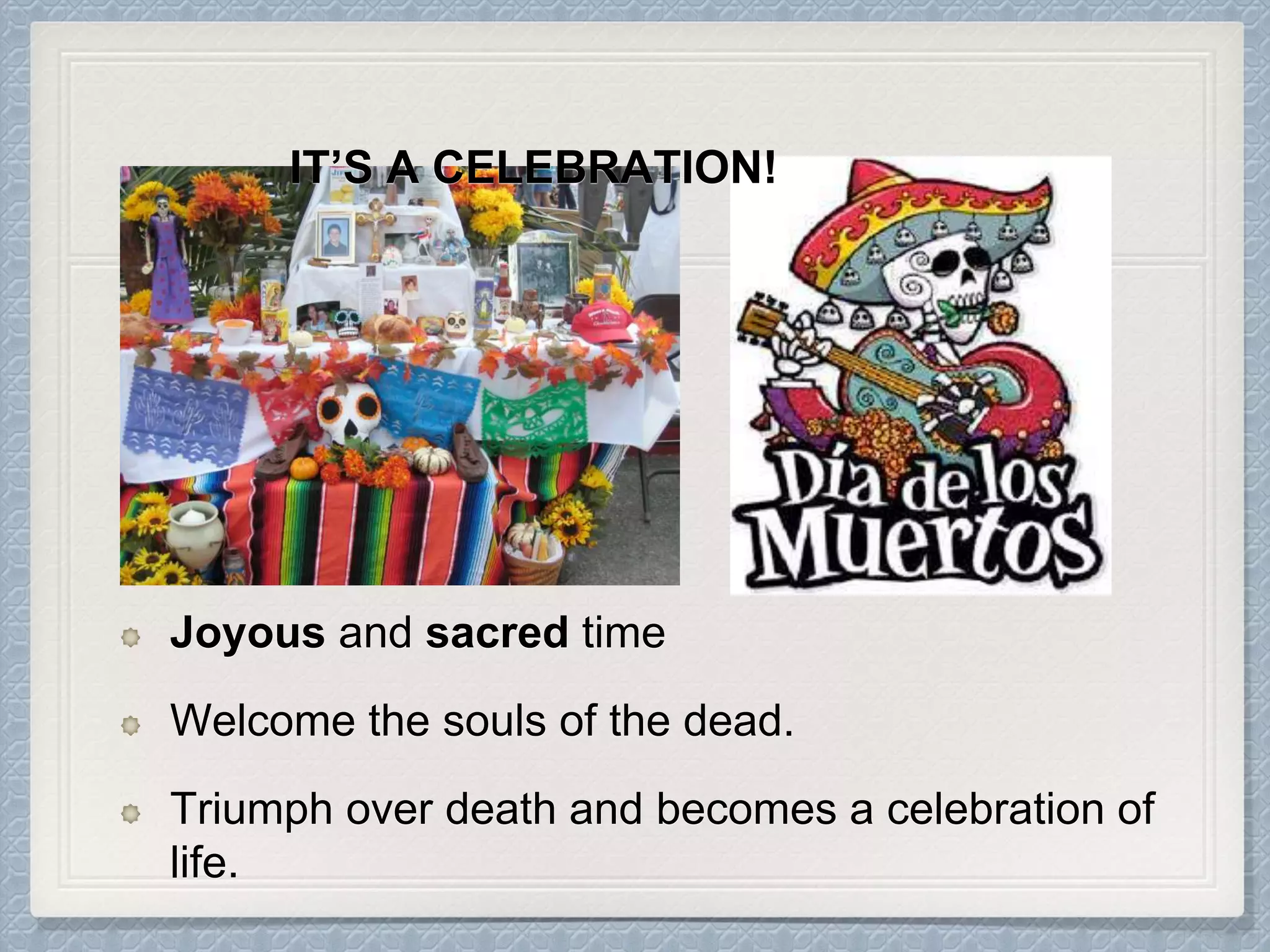 Joyous and sacred time
Welcome the souls of the dead.
Triumph over death and becomes a celebration of
life.
IT’S A CELEBRATION!
 