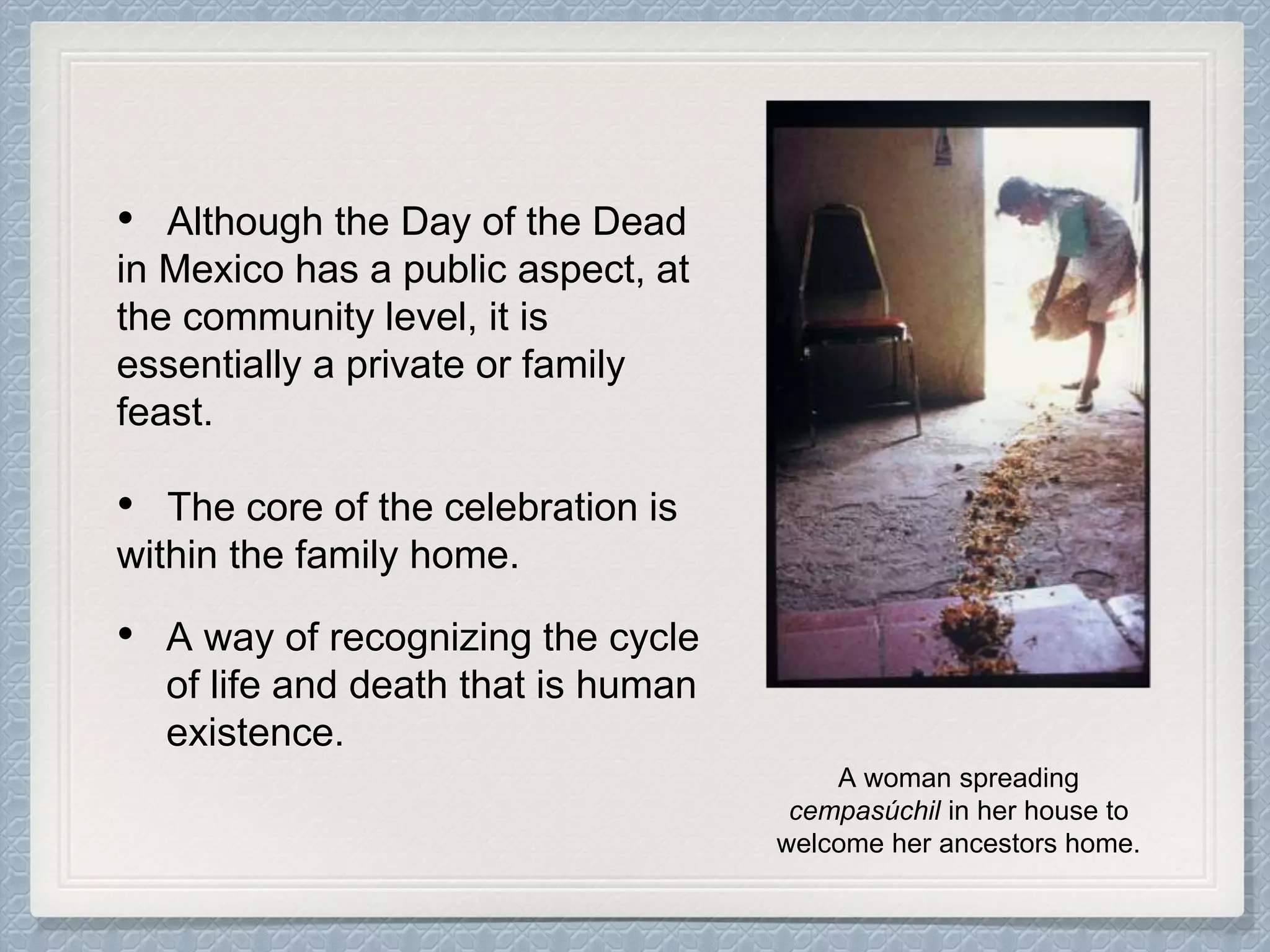 • Although the Day of the Dead
in Mexico has a public aspect, at
the community level, it is
essentially a private or family
feast.
• The core of the celebration is
within the family home.
• A way of recognizing the cycle
of life and death that is human
existence.
A woman spreading
cempasúchil in her house to
welcome her ancestors home.
 