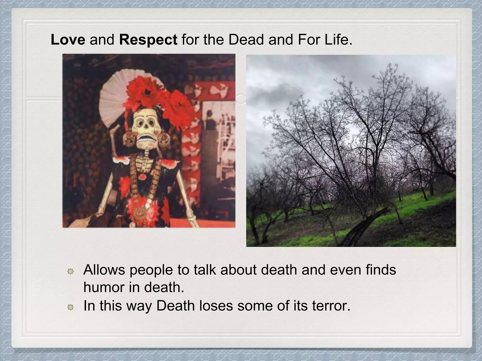 Allows people to talk about death and even finds
humor in death.
In this way Death loses some of its terror.
Love and Respect for the Dead and For Life.
 