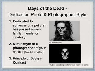 Days of the Dead -
Dedication Photo & Photographer Style
1. Dedicated to
someone or a pet that
has passed away -
family, friends, or
celebrity.
2. Mimic style of a
photographer of your
choice. (from list provided)
3. Principle of Design-
Contrast
By Pauline Darley
Student dedication piece to her aunt. Inspired by Darley.
 