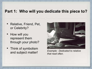 Part 1: Who will you dedicate this piece to?
• Relative, Friend, Pet,
or Celebrity?
• How will you
represent them
through your photo?
• Think of symbolism
and subject matter!
Example: Dedicated to relative
that read often.
 