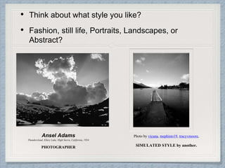 • Think about what style you like?
• Fashion, still life, Portraits, Landscapes, or
Abstract?
Ansel Adams
Thundercloud, Ellery Lake, High Sierra, California, 1934
PHOTOGRAPHER
Photo by vicuna, mephisto19, tracyvmoore,
SIMULATED STYLE by another.
 