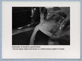 Dedication to student’s grandmother
-Smooth glass object and faucet vs. bubbly texture pattern of water .
 