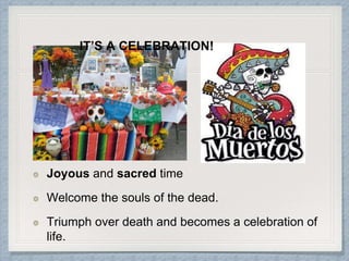 Joyous and sacred time
Welcome the souls of the dead.
Triumph over death and becomes a celebration of
life.
IT’S A CELEBRATION!
 