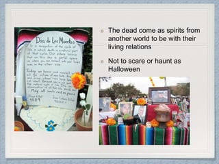 The dead come as spirits from
another world to be with their
living relations
Not to scare or haunt as
Halloween
 