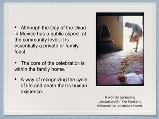 • Although the Day of the Dead
in Mexico has a public aspect, at
the community level, it is
essentially a private or family
feast.
• The core of the celebration is
within the family home.
• A way of recognizing the cycle
of life and death that is human
existence.
A woman spreading
cempasúchil in her house to
welcome her ancestors home.
 