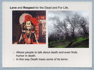 Allows people to talk about death and even finds
humor in death.
In this way Death loses some of its terror.
Love and Respect for the Dead and For Life.
 