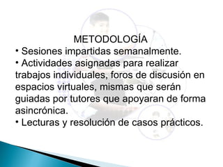 METODOLOGÍA
• Sesiones impartidas semanalmente.
• Actividades asignadas para realizar
trabajos individuales, foros de discusión en
espacios virtuales, mismas que serán
guiadas por tutores que apoyaran de forma
asincrónica.
• Lecturas y resolución de casos prácticos.
 