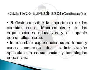 OBJETIVOS ESPECÍFICOS (Continuación)

• Reflexionar sobre la importancia de los
cambios en el Macroambiente de las
organizaciones educativas y el impacto
que en ellas ejerce.
• Intercambiar experiencias sobre temas y
casos concretos de          administración
aplicada a la comunicación y tecnologías
educativas.
 