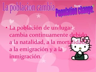 La población de un lugar cambia continuamente debido a la natalidad, a la mortalidad, a la emigración y a la inmigración. La poblacion cambia Population change. 