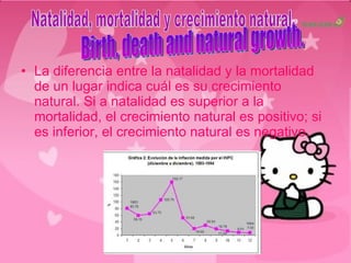 La diferencia entre la natalidad y la mortalidad de un lugar indica cuál es su crecimiento natural. Si a natalidad es superior a la mortalidad, el crecimiento natural es positivo; si es inferior, el crecimiento natural es negativo. Natalidad, mortalidad y crecimiento natural. Birth, death and natural growth. 