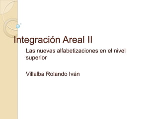 Integración Areal II
   Las nuevas alfabetizaciones en el nivel
   superior

   Villalba Rolando Iván
 