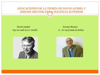 APLICACIONES DE LA TEORÍA DE DAVID AUSBEL Y
JEROME BRUNER EN LA DOCENCIA SUPERIOR
David Ausbel Jerome Bruner
(25-10-1918 al 9-7-2008) (1 -10-1915 hasta la fecha)
 