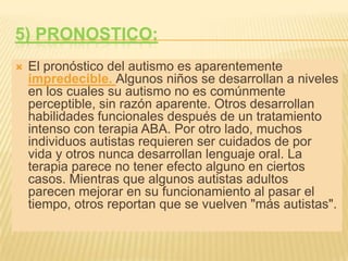 5) Pronostico:El pronóstico del autismo es aparentemente impredecible. Algunos niños se desarrollan a niveles en los cuales su autismo no es comúnmente perceptible, sin razón aparente. Otros desarrollan habilidades funcionales después de un tratamiento intenso con terapia ABA. Por otro lado, muchos individuos autistas requieren ser cuidados de por vida y otros nunca desarrollan lenguaje oral. La terapia parece no tener efecto alguno en ciertos casos. Mientras que algunos autistas adultos parecen mejorar en su funcionamiento al pasar el tiempo, otros reportan que se vuelven "más autistas".