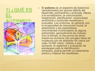1) ¿QUÉ ES EL AUTISMO?:El autismo es un espectro de trastornos caracterizados por graves déficits del desarrollo, permanente y profundo. Afecta a la socialización, la comunicación, imaginación, planificación, reciprocidad emocional y conductas repetitivas o inusuales. Los síntomas, en general, son la incapacidad de interacción social, el aislamiento y las estereotipias (movimientos incontrolados de alguna extremidad, generalmente las manos). Con el tiempo, la frecuencia de estos trastornos aumenta (las actuales tasas de incidencia son de alrededor 60 casos por cada 10.000 niños). Debido a este aumento, la vigilancia y evaluación de estrategias para la identificación temprana, podría permitir un tratamiento precoz y mejorar los resultados.