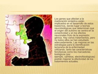 Los genes que afectan a la maduración sináptica están implicados en el desarrollo de estos trastornos, dando lugar a teorías neurobiológicas que determinan que el origen del autismo se centra en la conectividad y en los efectos neuronales fruto de la expresión génica. Hay varios tratamientos, pero no todos ellos se han estudiado adecuadamente. Las mejoras en las estrategias para la identificación temprana de la enfermedad utilizando, tanto las características fenotípicas como los marcadores biológicos (por ejemplo, cambios, electrofisiológicas) podrán mejorar la efectividad de los tratamientos actuales.