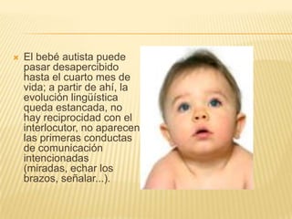 El bebé autista puede pasar desapercibido hasta el cuarto mes de vida; a partir de ahí, la evolución lingüística queda estancada, no hay reciprocidad con el interlocutor, no aparecen las primeras conductas de comunicación intencionadas (miradas, echar los brazos, señalar...).