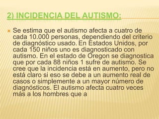 2) Incidencia del autismo:Se estima que el autismo afecta a cuatro de cada 10.000 personas, dependiendo del criterio de diagnóstico usado.En Estados Unidos, por cada 150 niños uno es diagnosticado con autismo. En el estado de Oregon se diagnostica que por cada 88 niños 1 sufre de autismo. Se cree que la incidencia está en aumento, pero no está claro si eso se debe a un aumento real de casos o simplemente a un mayor número de diagnósticos. El autismo afecta cuatro veces más a los hombres que a