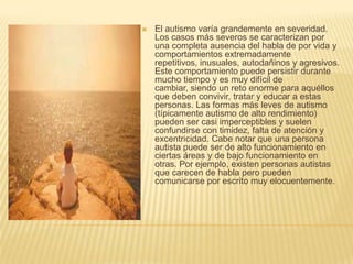El autismo varía grandemente en severidad. Los casos más severos se caracterizan por una completa ausencia del habla de por vida y comportamientos extremadamente repetitivos, inusuales, autodañinos y agresivos. Este comportamiento puede persistir durante mucho tiempo y es muy difícil de cambiar, siendo un reto enorme para aquéllos que deben convivir, tratar y educar a estas personas. Las formas más leves de autismo (típicamente autismo de alto rendimiento) pueden ser casi imperceptibles y suelen confundirse con timidez, falta de atención y excentricidad. Cabe notar que una persona autista puede ser de alto funcionamiento en ciertas áreas y de bajo funcionamiento en otras. Por ejemplo, existen personas autistas que carecen de habla pero pueden comunicarse por escrito muy elocuentemente.