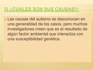 3) ¿Cuáles SON sus causas?:Las causas del autismo se desconocen en una generalidad de los casos, pero muchos investigadores creen que es el resultado de algún factor ambiental que interactúa con una susceptibilidad genética.