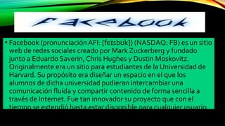• Facebook (pronunciación AFI: [feɪsbʊk]) (NASDAQ: FB) es un sitio
web de redes sociales creado por Mark Zuckerberg y fundado
junto a Eduardo Saverin, Chris Hughes y Dustin Moskovitz.
Originalmente era un sitio para estudiantes de la Universidad de
Harvard. Su propósito era diseñar un espacio en el que los
alumnos de dicha universidad pudieran intercambiar una
comunicación fluida y compartir contenido de forma sencilla a
través de Internet. Fue tan innovador su proyecto que con el
tiempo se extendió hasta estar disponible para cualquier usuario
de la red.
 