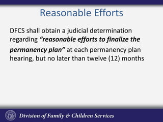 Reasonable Efforts
DFCS shall obtain a judicial determination
regarding “reasonable efforts to finalize the
permanency plan” at each permanency plan
hearing, but no later than twelve (12) months
 