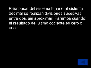 Para pasar del sistema binario al sistema decimal se realizan divisiones sucesivas entre dos, sin aproximar. Paramos cuando el resultado del ultimo cociente es cero o uno. 
