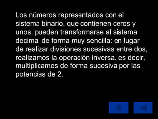 Los números representados con el sistema binario, que contienen ceros y unos, pueden transformarse al sistema decimal de forma muy sencilla: en lugar de realizar divisiones sucesivas entre dos, realizamos la operación inversa, es decir, multiplicamos de forma sucesiva por las potencias de 2. 