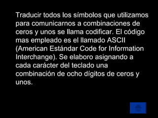 Traducir todos los símbolos que utilizamos para comunicarnos a combinaciones de ceros y unos se llama codificar. El código mas empleado es el llamado ASCII (American Estándar Code for Information Interchange). Se elaboro asignando a cada carácter del teclado una combinación de ocho dígitos de ceros y unos. 