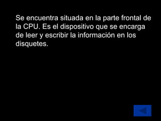Se encuentra situada en la parte frontal de la CPU. Es el dispositivo que se encarga de leer y escribir la información en los disquetes. 