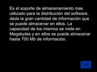 Es el soporte de almacenamiento mas utilizado para la distribución del software, dada la gran cantidad de información que se puede almacenar en ellos. La capacidad de los mismos se mide en Megabytes y en ellos se puede almacenar hasta 700 Mb de información. 
