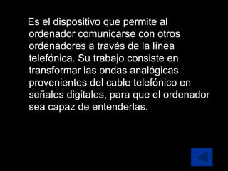 Es el dispositivo que permite al ordenador comunicarse con otros ordenadores a través de la línea telefónica. Su trabajo consiste en transformar las ondas analógicas provenientes del cable telefónico en señales digitales, para que el ordenador sea capaz de entenderlas. 