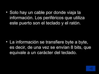 Solo hay un cable por donde viaja la información. Los periféricos que utiliza este puerto son el teclado y el ratón.  La información se transfiere byte a byte, es decir, de una vez se envían 8 bits, que equivale a un carácter del teclado. 