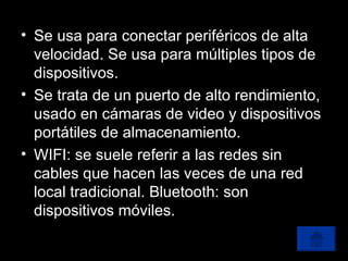 Se usa para conectar periféricos de alta velocidad. Se usa para múltiples tipos de dispositivos. Se trata de un puerto de alto rendimiento, usado en cámaras de video y dispositivos portátiles de almacenamiento. WIFI: se suele referir a las redes sin cables que hacen las veces de una red local tradicional. Bluetooth: son dispositivos móviles. 