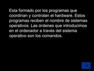 Esta formado por los programas que coordinan y controlan el hardware. Estos programas reciben el nombre de sistemas operativos. Las órdenes que introducimos en el ordenador a través del sistema operativo son los comandos. 