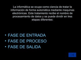 FASE DE ENTRADA FASE DE PROCESO FASE DE SALIDA La informática se ocupa como ciencia de tratar la información de forma automática mediante maquinas electrónicas. Este tratamiento recibe el nombre de procesamiento de datos y se puede dividir en tres etapas diferentes: 