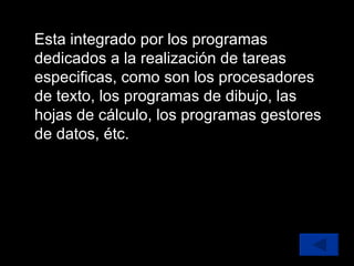 Esta integrado por los programas dedicados a la realización de tareas especificas, como son los procesadores de texto, los programas de dibujo, las hojas de cálculo, los programas gestores de datos, étc. 