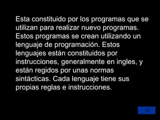Esta constituido por los programas que se utilizan para realizar nuevo programas. Estos programas se crean utilizando un lenguaje de programación. Estos lenguajes están constituidos por instrucciones, generalmente en ingles, y están regidos por unas normas sintácticas. Cada lenguaje tiene sus propias reglas e instrucciones. 